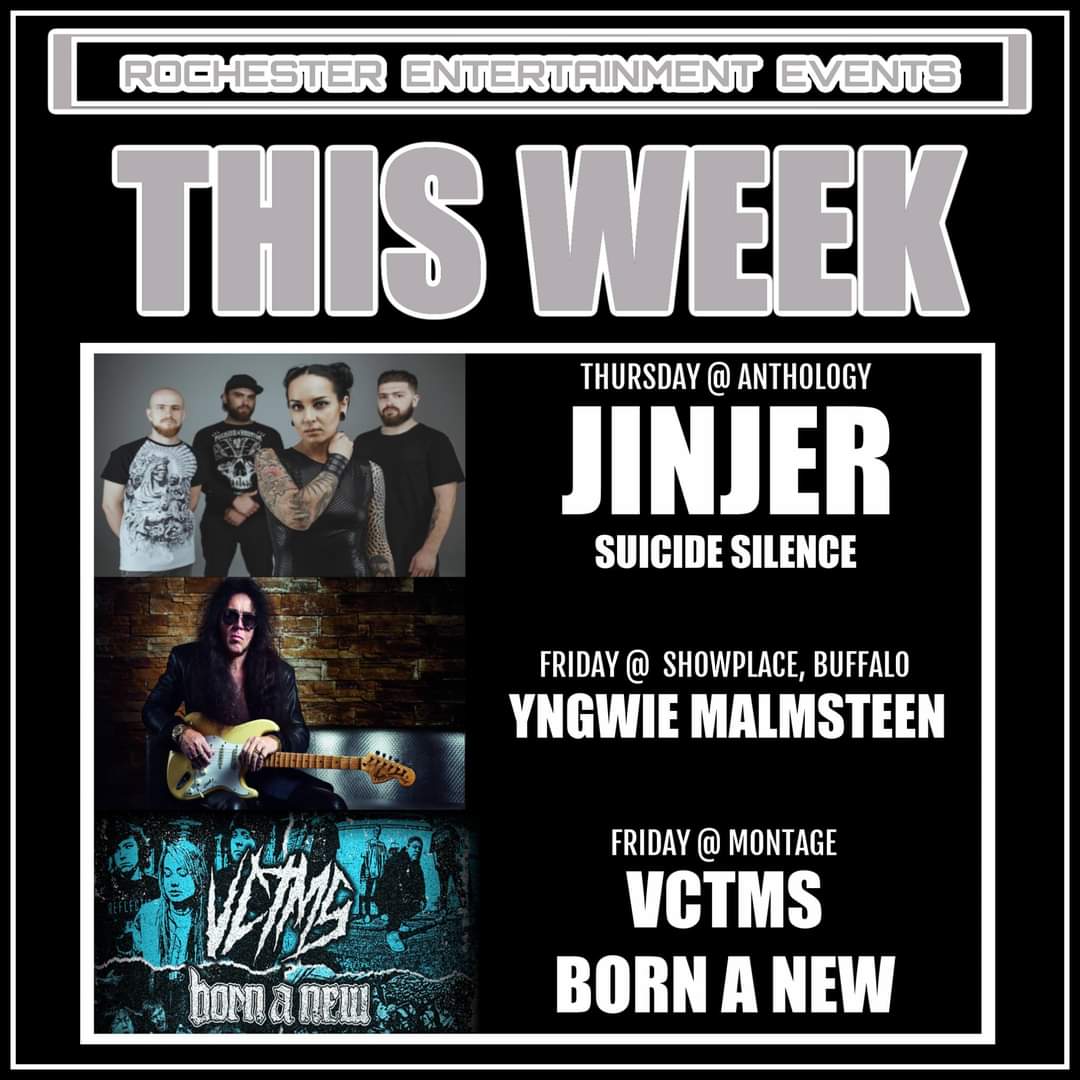 Get ready to rock this week! Tickets: RocEntEvents.com 

Nov 18th - <a href="/jinjerofficial/">JINJER</a> &amp; <a href="/suicidesilence/">Suicide Silence</a> / <a href="/AnthologyLive/">ANTHOLOGY</a>

Nov 19th - <a href="/OfficialYJM/">Yngwie Malmsteen</a> (Yngwie Malmsteen) / @ Showplace Theater Of Buffalo

Nov 19th - <a href="/bornanewnj/">born a new</a>, <a href="/VCTMSIL/">VCTMS</a>, &amp; <a href="/FalsifierBand/">FALSIFIER</a> / <a href="/TheMontage585/">The Montage Music Hall</a>
