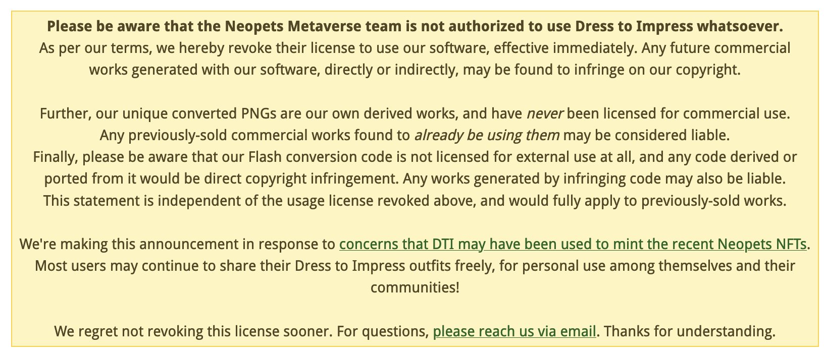 Please be aware that the Neopets Metaverse team is not authorized to use Dress to Impress whatsoever.
As per our terms, we hereby revoke their license to use our software, effective immediately. Any future commercial works generated with our software, directly or indirectly, may be found to infringe on our copyright.

Further, our unique converted PNGs are our own derived works, and have never been licensed for commercial use.
Any previously-sold commercial works found to already be using them may be considered liable.
Finally, please be aware that our Flash conversion code is not licensed for external use at all, and any code derived or ported from it would be direct copyright infringement. Any works generated by infringing code may also be liable.
This statement is independent of the usage license revoked above, and would fully apply to previously-sold works.

We're making this announcement in response to concerns that DTI may have been used to mint the recent <…alt text char limit…>