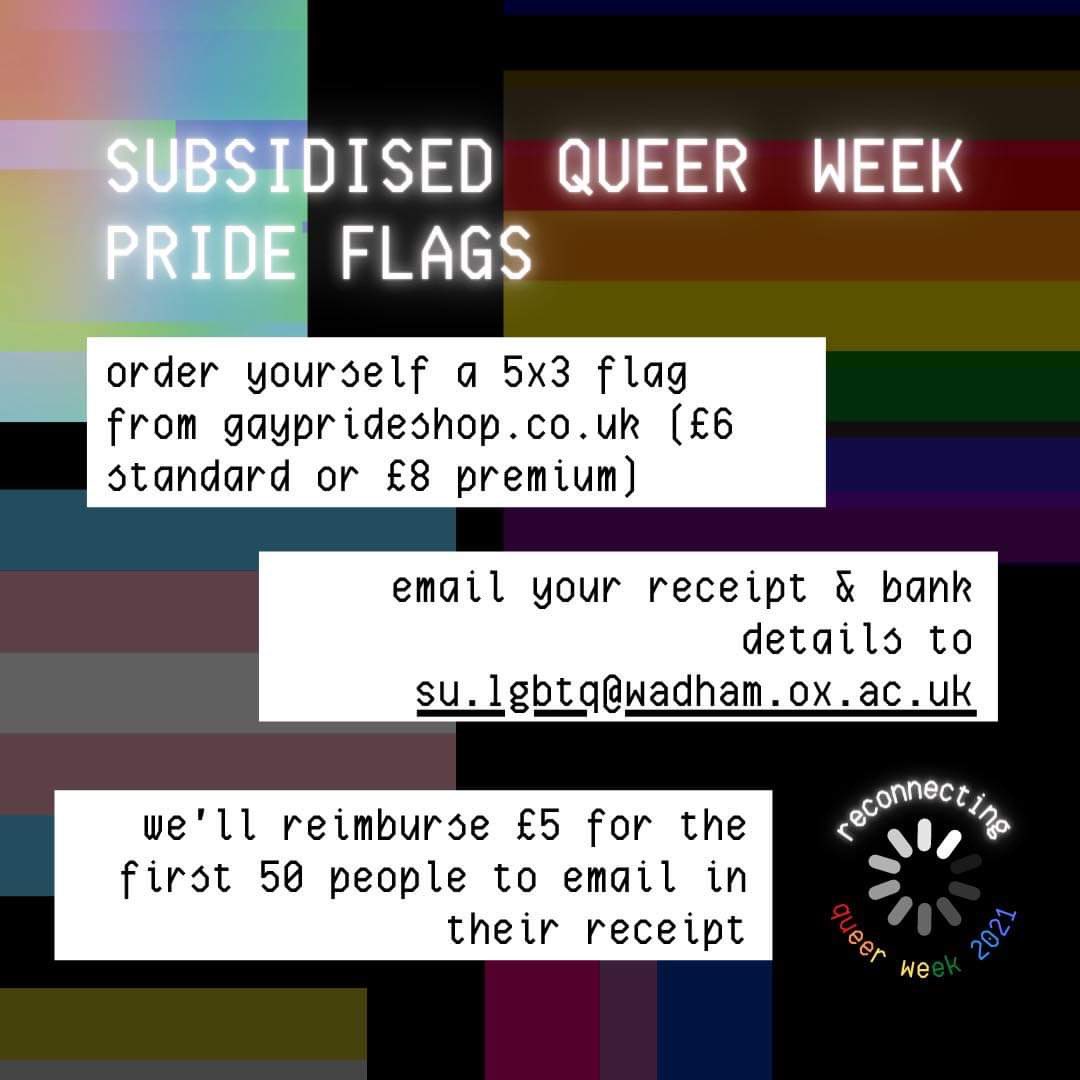subsidised queer week pride flags 🏳️‍⚧️
🏳️‍🌈 

order yourself a 5x3 flag from gayprideshop.co.uk (£6
standard or £8 premium)

email your receipt &amp; bank
details to su.lgbtq@wadham.ox.ac.uk &amp; we’ll reimburse £5 for the first 50 people to email in their receipt 💫💫