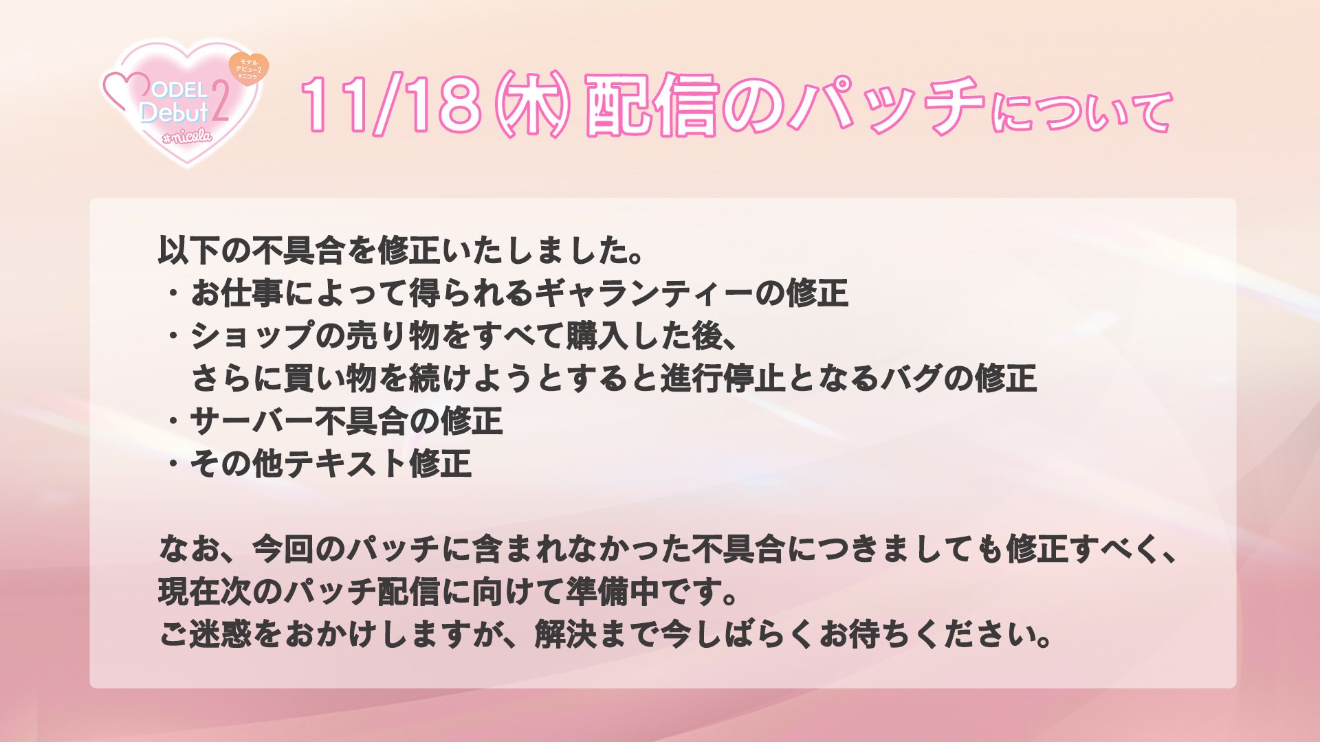 Model Debut2 Nicola モデビュ2 お知らせ 本日修正パッチを配信いたしました なお今回のパッチに含まれなかった不具合につきましても修正すべく準備 を進めております ご迷惑をおかけしますこと お詫び申し上げます 解決まで今しばらくお待ち
