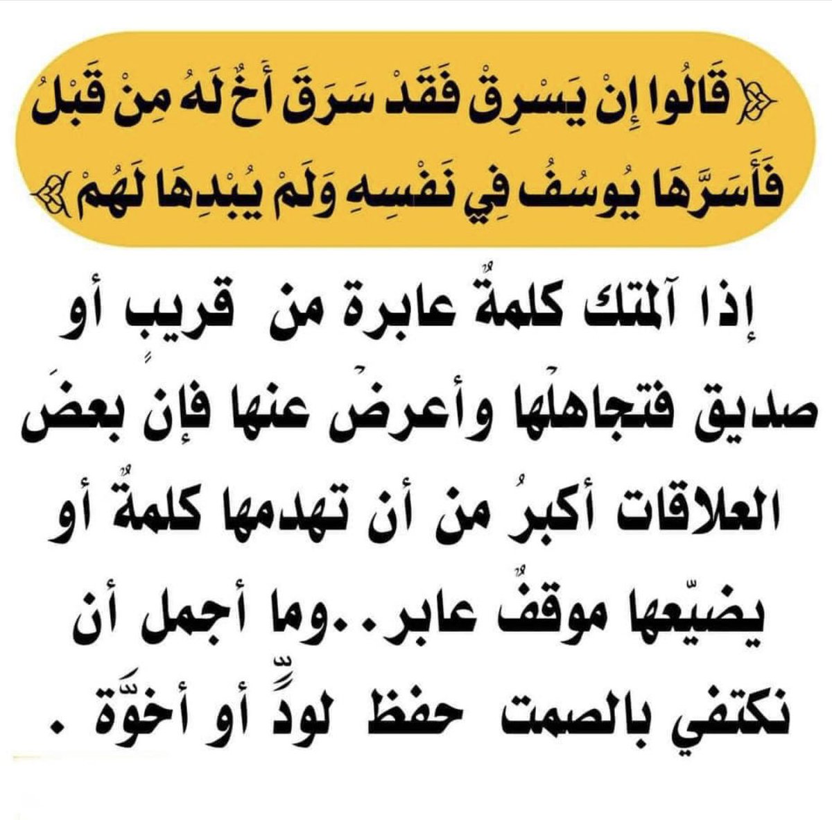 💭

( قالوا إن يسرق فقد سرق أخ له من قبل فأسرها يوسف في نفسه
ولم يبدها لهم )

إذا آلمتك كلمة عابرة من قريب أو صديق فتجاهلها وأعرض عنها فإن بعض العلاقات أكبر من أن تهدمها كلمة او يضيعها موقف عابر
وما أجمل أن نكتفي بالصمت 
حفظاً للود وللأخوّه

.