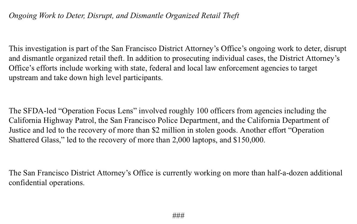 Ongoing Work to Deter, Disrupt, and Dismantle Organized Retail Theft

 

This investigation is part of the San Francisco District Attorney’s Office’s ongoing work to deter, disrupt and dismantle organized retail theft. In addition to prosecuting individual cases, the District Attorney’s Office’s efforts include working with state, federal and local law enforcement agencies to target upstream and take down high level participants.

 

The SFDA-led “Operation Focus Lens” involved roughly 100 officers from agencies including the California Highway Patrol, the San Francisco Police Department, and the California Department of Justice and led to the recovery of more than $2 million in stolen goods. Another effort “Operation Shattered Glass,” led to the recovery of more than 2,000 laptops, and $150,000.

 

The San Francisco District Attorney’s Office is currently working on more than half-a-dozen additional confidential operations.