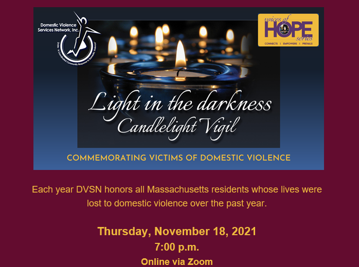 Light in the Darkness Candlelight Vigil - TONIGHT
Domestic Violence Services Network, Inc. (DVSN)
COMMEMORATING VICTIMS OF DOMESTIC VIOLENCE

Thursday, November 18, 2021, 7:00 p.m. Online via Zoom
To Register : dvsn.org/vigil/