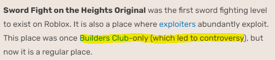 Sword Fight On The Heights Original was once Builder Club-only for a short period, this led to controversy too. The feature was originally made in 2010 (30th of December) but I'm not sure when Shedletsky updated this to the game.