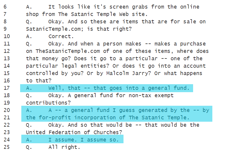 A.     It looks like it's screen grabs from the online shop from The Satanic Temple Web site.
Q.     Okay. And so these are items that are for sale on SatanicTemple.com; is that right?
A.     Correct.
Q.     Okay. And when a person makes -- makes a purchase on TheSatanicTemple.com of one of these items, where does that money go? Does it go to a particular -- one of the particular legal entities? Or does it go into an account controlled by you? Or by Malcolm Jarry? Or what happens to that?
A.     Well, that -- that goes into a general fund.
Q.     Okay. A general fund for non-tax exempt contributions?
A.     A -- a general fund I guess generated by the -- by the for-profit incorporation of The Satanic Temple.
Q.     Okay. And so that would be -- that would be the United Federation of Churches?
A.     I assume. I assume so.
Q.     All right.