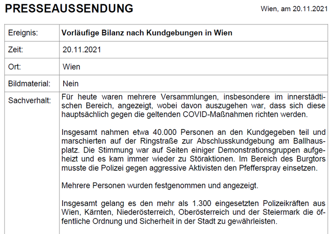 Presseaussendung mit der vorläufigen Bilanz nach den gestrigen Kundgebungen:

- Insbesondere im innerstädtischen Bereich fanden gestern mehrere angezeigte Versammlungen statt.
- Insgesamt nahmen etwa 40.000 Personen teil.
- Teilweise kam es zu Störaktionen einiger Demonstrationsgruppen und unsere Kolleg*innen mussten Pfefferspray gegen aggressive 
   Aktivisten einsetzen.
- Mehrere Festnahmen & Anzeigen.