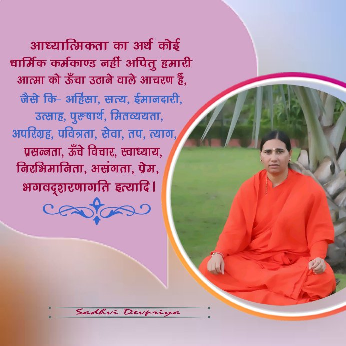 आध्यात्मिकता का अर्थ कोई धार्मिक कर्मकांड नहीं अपितु हमारी आत्मा को ऊँचा उठाने वाले आचरण हैँ, जैसे की अहिंसा, सत्य, ईमानदारी, उत्साह, पुरुषार्थ, मितव्ययता, अपरिग्रह, पवित्रता, सेवा, तप, त्याग, प्रसन्नता, ऊँचे विचार, स्वाध्याय, निरभिमानिता, असंगता, प्रेम, भगवदशरणागति इत्यादि l