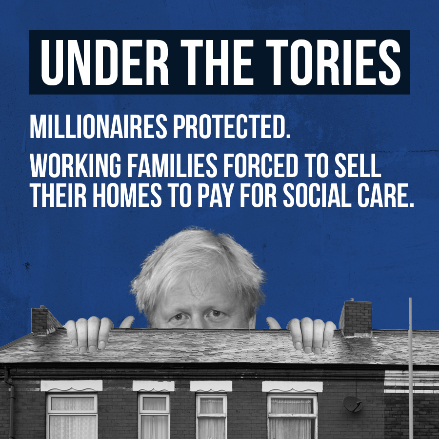 2019: Boris Johnson promises that no one will have to sell their home to pay for social care 2021: Boris Johnson announces plans that will force working families to sell their home to pay for care. Another unfair proposal and another broken promise from the Conservatives.