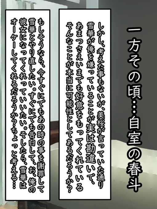 再び、春斗の自室。さきほど美桜に言われた事を思い返してみる。するといままで考えたこともなかったが、何か勘違いして「雪華に彼氏がいると信じ込んでいる可能性がある」かもしれないと思うことができた

仮定の話だが、もしそうだとして雪華が春斗の恋人になってくれる可能性があるかを妄想してみる 