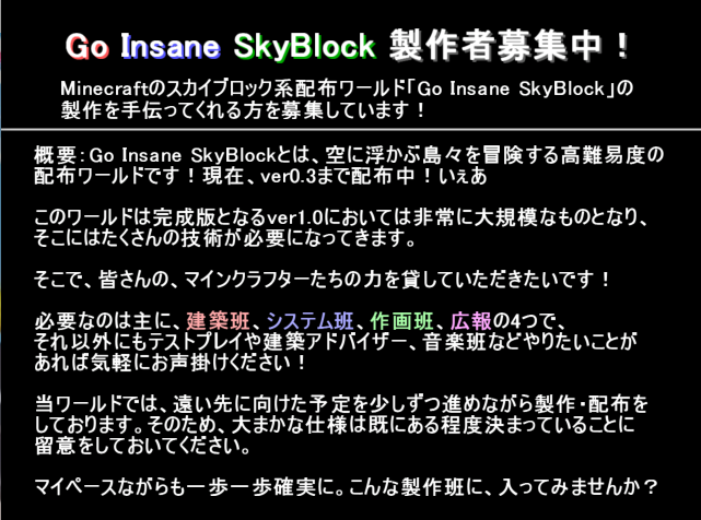 aster_gis's tweet photo. 当方で製作しているMinecraftの配布ワールド、
「Go Insane SkyBlock」の製作者を募集します！
マイペースながら最終目標へ一歩一歩確実に進めていく、そんな製作環境です。
何よりも楽しみながら作ることを優先しているので、もし興味があれば、皆さんワールド製作してみませんか？ https://t.co/A4LmqdMUEh