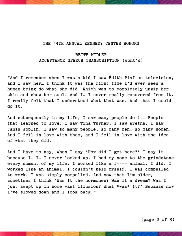 I came from nothing. I came from the most isolated place in the United States: Hawaii. And I spent most of my time reading books in libraries. And I had a mediocre education. But somehow or another I was mesmerized by the idea that someone would get up in a pool of light and be completely and utterly transformed. And transfigured. And beautiful. And that, when the light hit them, they had something not just to say—but something to reveal. And I remember when I was a kid I saw Édith Piaf on television, and I saw her… I think it was the first time I’d ever seen a human being do what she did. Which was to completely unzip her skin and show her soul. And I… I never really recovered from it. I really felt that I understood what that was. And that I could do it. And subsequently in my life, I saw many people do it. People that I learned to love. I saw Tina Turner, I saw Aretha, I saw Janis Joplin. I saw so many people, so many men, so many women.