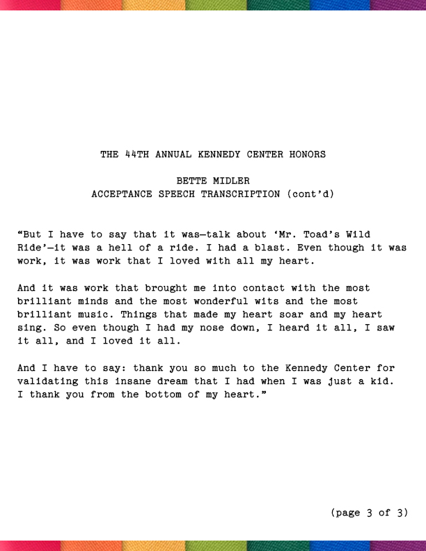 And I fell in love with them, and I fell in love with the idea of what they did. And I have to say, when I say ‘How did I get here?’ I say it because I… I… I never looked up. I had my nose to the grindstone every moment of my life. I worked like a f---- animal. I did. I worked like an animal. I couldn’t help myself. I was compelled to work. I was simply compelled. And now that I’m older, sometimes I think ‘Was it the hormones? Was it a dream? Was I just swept up in some vast illusion? What *was* it?’ Because now I’ve slowed down and I look back.But I have to say that it was—talk about ‘Mr. Toad’s Wild Ride’—it was a hell of a ride. I had a blast. Even though it was work, it was work that I loved with all my heart. And it was work that brought me into contact with the most brilliant minds and the most wonderful wits and the most brilliant music. Things that made my heart soar and my heart sing. So even though I had my nose down, I heard it all, I saw it all, and I loved it all. 
