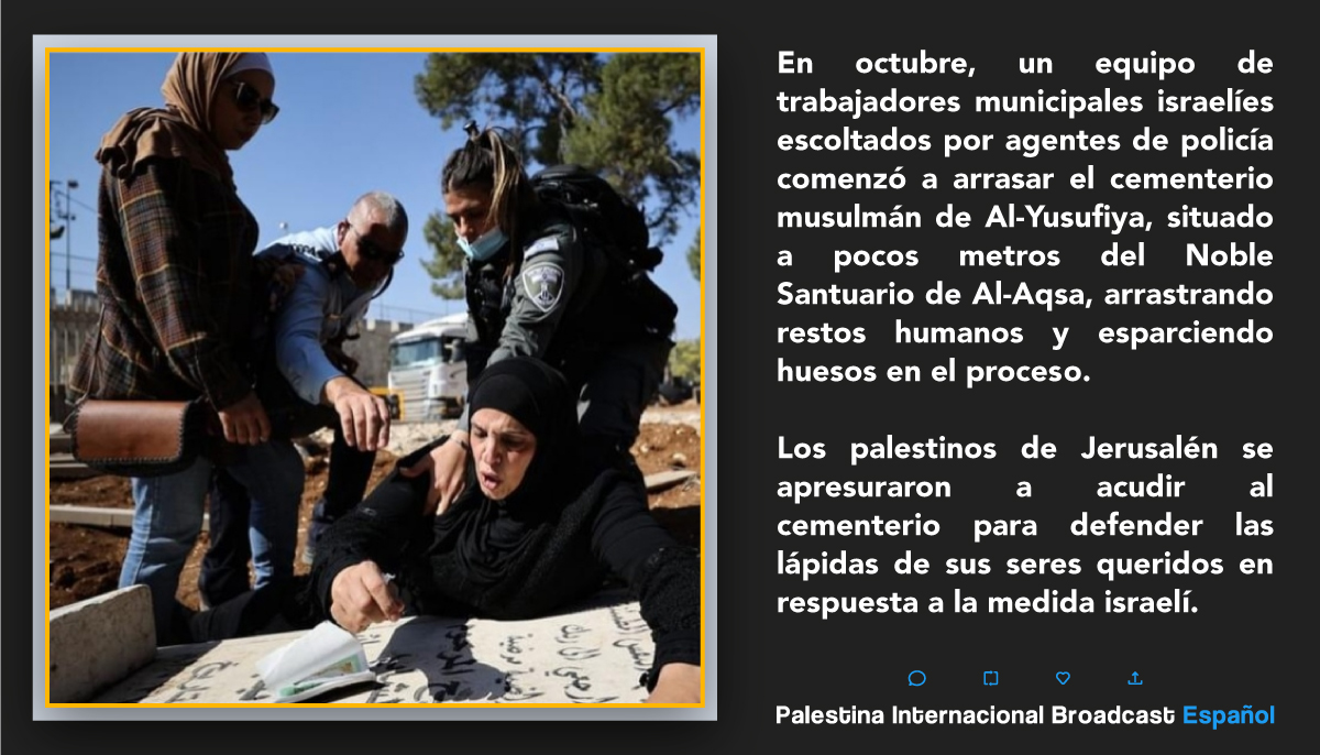 En octubre, un equipo de trabajadores municipales israelíes escoltados por agentes de policía comenzó a arrasar el cementerio musulmán de Al-Yusufiya, situado a pocos metros del Noble Santuario de Al-Aqsa, arrastrando restos humanos y esparciendo huesos en el proceso.
