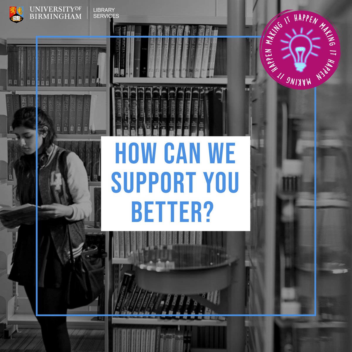 black and white photograph of a student stood at bookshelves looking in a book. Over the top there is text that says "how can we support you better?" and a logo that says "making it happen" 