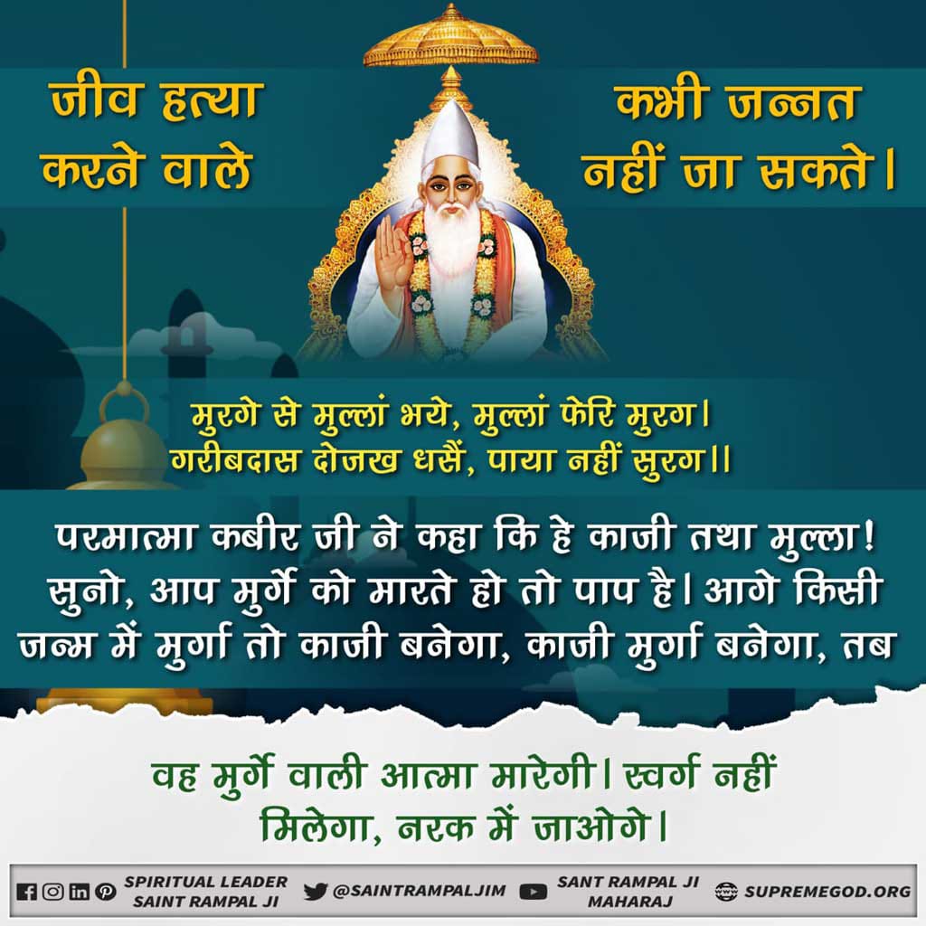 #MeatEatersViolate_LawOfGod
जीव हत्या महापाप
काटा कूटी जो करै, ते पाखंड को भेष।
निश्चय राम न जानहीं, कहैं कबीर संदेस।।
कबीर परमेश्वर ने कहा है कि जो पशु को मारकर उसकी देह काटा करते हैं वह सब पाखंडी हैं। परमात्मा के विधान को नहीं जानते- यही मेरा संदेश है।