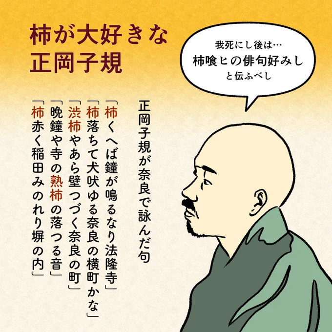 大の柿好きとして知られていた正岡子規。
学生時代には樽柿を一度に7・8個食べていたり、「(私の死後には…)柿喰ヒの俳句好みしと伝ふべし」という句を作っているほどです!

また、『柿くへば鐘が鳴るなり法隆寺』という有名な俳句以外にも、奈良で柿の句をいくつか詠んでいます。 
