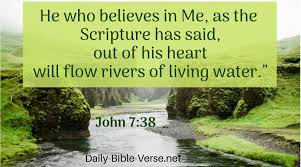 JOHN 7:38 (NKJV):
He who believes in Me, as the Scripture has said, out of his heart will flow rivers of living water.”