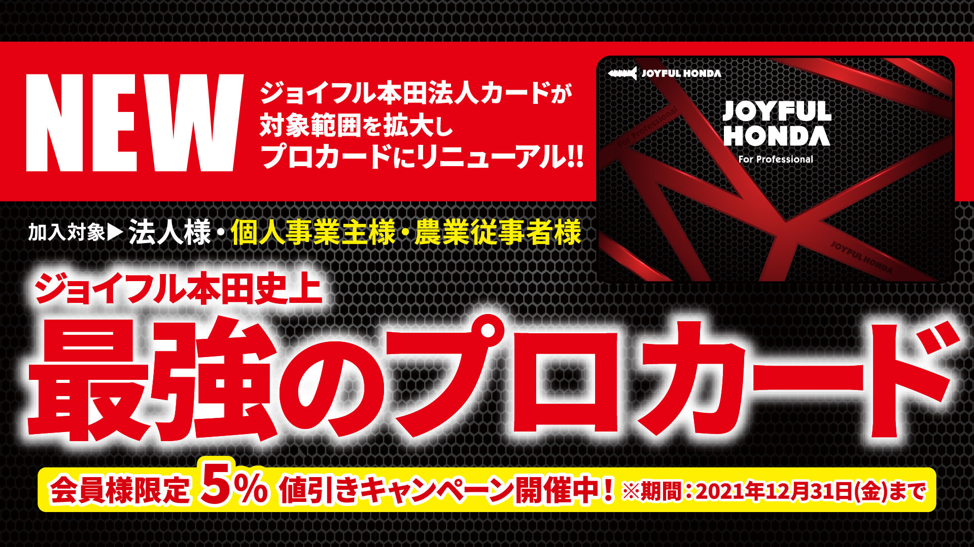 ジョイフル本田 ジョイフル本田史上最強 プロカード誕生 法人カードが加入対象範囲を拡大し プロカードにリニューアル 加入対象 法人様 個人事業主様 New 農業従事者様 New 会員様限定5 値引きキャンペーン実施中 詳しくはコチラ