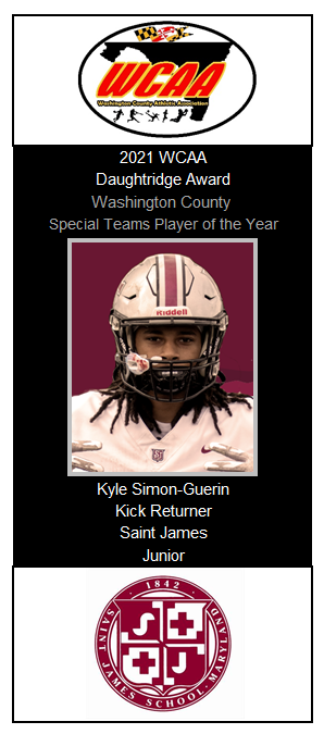 2021 WCAA Awards
Daughtridge Award (Washington County Special Teams Player of the Year): Kyle Simon Guerin-Saint James
•Tied the single-season county record with 3 returns for TDs. Had 2 punt return TDs and one kickoff return for a TD. Led the county with a 19.9 punt return avg.