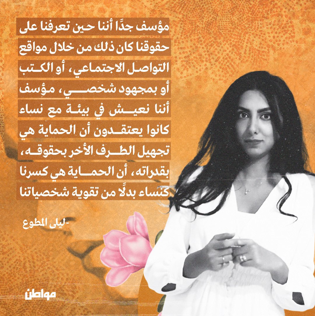مؤسف جدًا أننا حين تعرفنا على حقوقنا كان ذلك من خلال مواقع التواصل الاجتماعي، أو الكتب، أو بمجهود شخصي، مؤسف أننا نعيش في بيئة مع نساء كانوا يعتقدون أن الحماية هي تجهيل الطرف الأخر بحقوقه، بقدراته، أن الحماية هي كسرنا كنساء بدلًا من تقوية شخصياتنا

ليلى المطوع