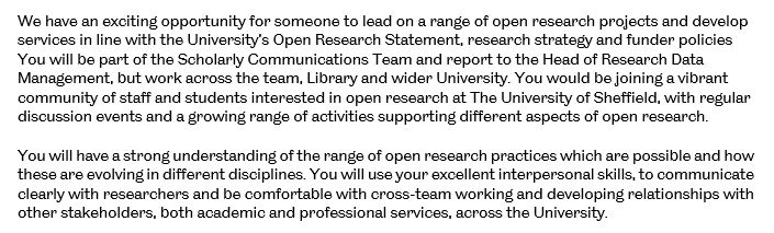 We have an exciting opportunity for someone to lead on a range of open research projects and develop services in line with the University’s Open Research Statement, research strategy and funder policies You will be part of the Scholarly Communications Team and report to the Head of Research Data Management, but work across the team, Library and wider University. You would be joining a vibrant community of staff and students interested in open research at The University of Sheffield, with regular discussion events and a growing range of activities supporting different aspects of open research.  You will have a strong understanding of the range of open research practices which are possible and how these are evolving in different disciplines. You will use your excellent interpersonal skills, to communicate clearly with researchers and be comfortable with cross-team working and developing relationships with other stakeholders, both academic and professional services, across the University.