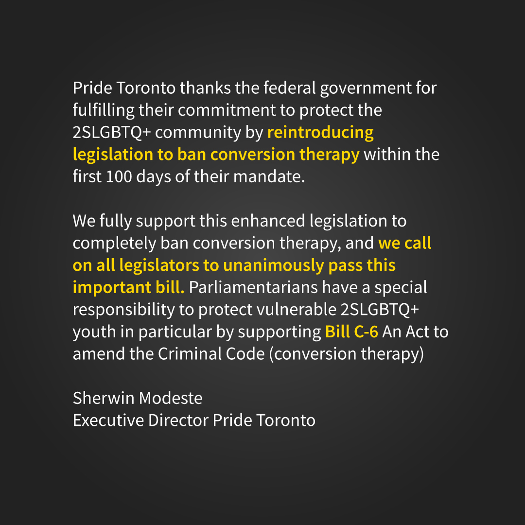 Pride Toronto thanks the federal government for fulfilling their commitment to protect the 2SLGBTQ+ community by reintroducing legislation to ban conversion therapy within the first 100 days of their mandate.