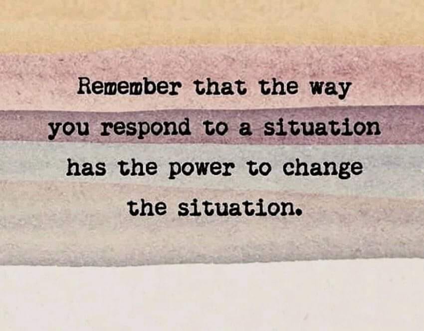 Remember that the way you respond to a situation has the power to change the situation.