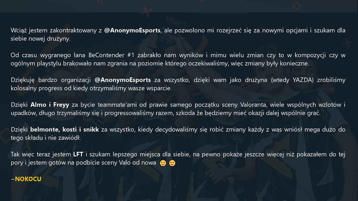 LFT!

Wciąż jestem zakontraktowany z <a href="/AnonymoEsports/">Anonymo Esports</a>, ale rozglądam się za nowymi opcjami.

-main Operator
-main Jett &amp; Raze, każdy duelist
-flex Sage, Chamber, Killjoy, otwarty na więcej
-dużo wolnego czasu
-zmotywowany żeby pokazać jeszcze więcej niż pokazałem do tej pory😉