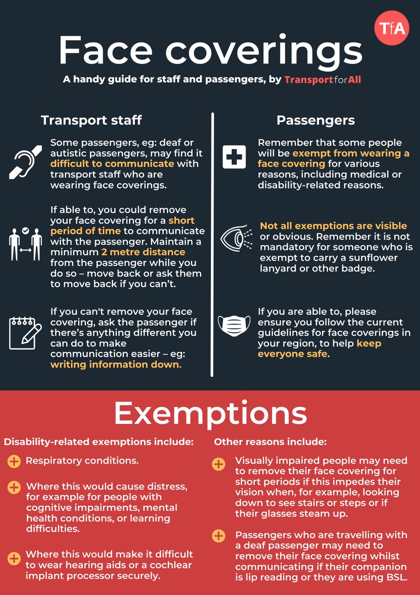 Face Coverings. A handy guide for staff and passengers, by Transport for All. Transport Staff. Some passengers, eg: deaf or autistic passengers, may find it difficult to communicate with transport staff who are wearing face coverings. If able to, you could remove your face covering for a short period of time to communicate with the passenger. Maintain a minimum 2 metre distance from the passenger while you do so – move back or ask them to move back if you can’t. If you can't remove your face covering, ask the passenger if there’s anything different you can do to make communication easier – eg: writing information down. Passengers. Remember that some people will be exempt from wearing a face covering for various reasons, including medical or disability-related reasons. Not all exemptions are visible or obvious. Remember it is not mandatory for someone who is exempt to carry a sunflower lanyard or other badge. (continued in link in comments).