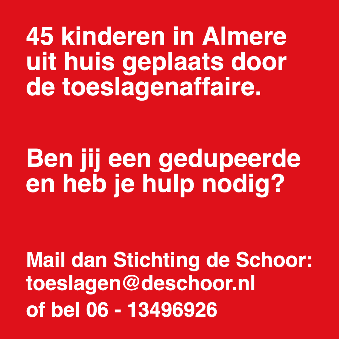 Wij zijn geschokt door de 45 kinderen in Almere die uit huis zijn geplaatst. Als je door het toeslagenschandaal bent gedupeerd en je hebt hulp nodig, mail dan naar <a href="/deschoor/">De Schoor</a>.