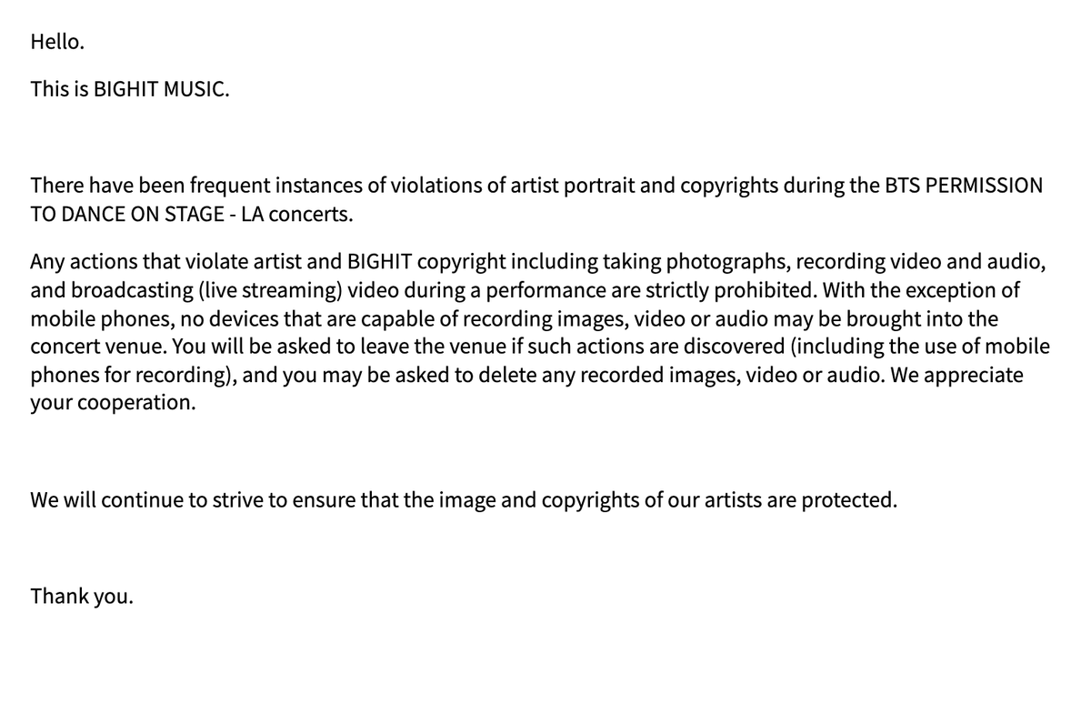— Comunicado de BH

"Ha habido casos frecuentes de violaciones a derechos de autor durante los conciertos de BTS PERMISSION TO DANCE ON STAGE - LA. 
Cualquier acción que viole los derechos de autor del artista y de BIGHIT, incluida la toma de fotografías, la grabación +