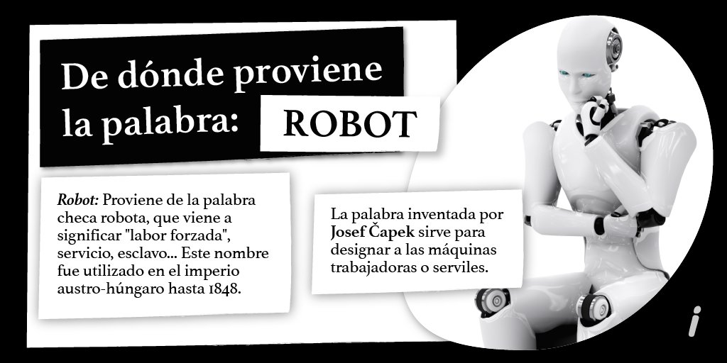 La palabra robot fue introducida en la literatura en 1920, en la obra R.U.R. (Rossum's Universal Robots), de Karel Čapek, nacido en lo que hoy es la República Checa. En realidad, la invención de la palabra se debe a su hermano, Josef, mientras que Karel la utilizó en su obra.