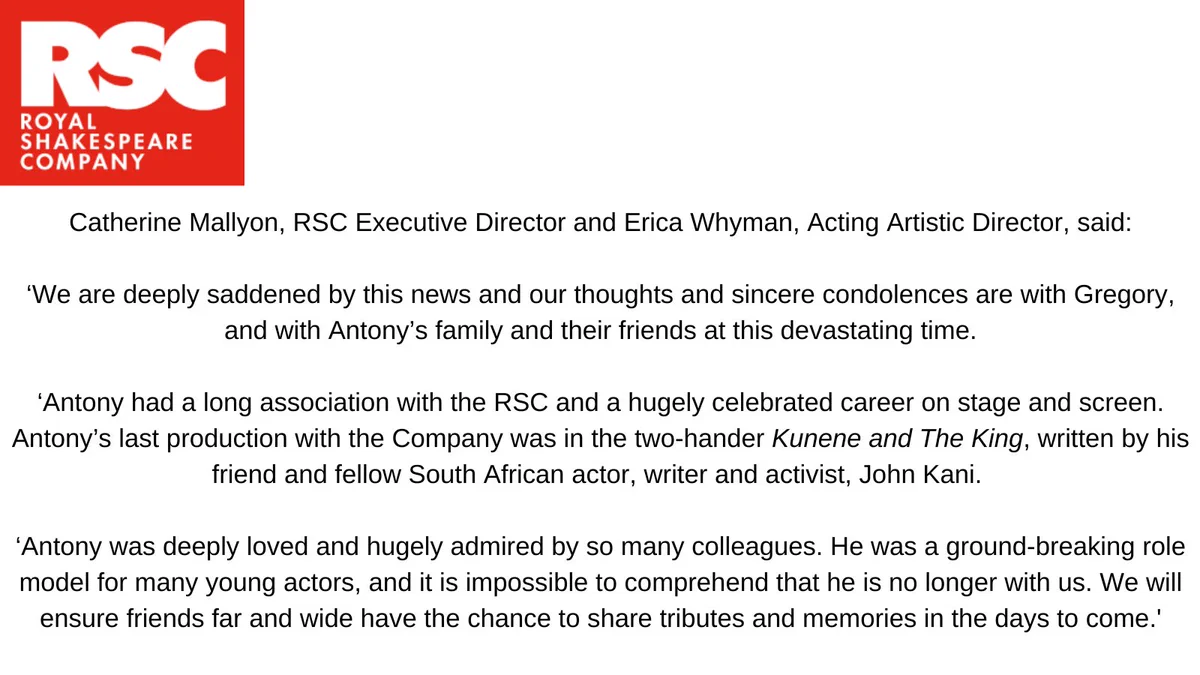 Catherine Mallyon, RSC Executive Director and Erica Whyman, Acting Artistic Director, said:
‘We are deeply saddened by this news and our thoughts and sincere condolences are with Gregory, and with Antony’s family and their friends at this devastating time.
‘Antony had a long association with the RSC and a hugely celebrated career on stage and screen. Antony’s last production with the Company was in the two-hander Kunene and The King, written by his friend and fellow South African actor, writer and activist, John Kani. 
‘Antony was deeply loved and hugely admired by so many colleagues. He was a ground-breaking role model for many young actors, and it is impossible to comprehend that he is no longer with us. We will ensure friends far and wide have the chance to share tributes and memories in the days to come.'