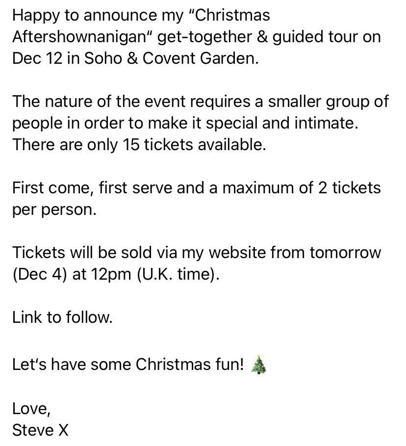 Happy to announce my “Christmas Aftershownanigan“ get-together &amp; guided tour on Dec 12 in Soho/Covent Garden. 
The nature of the event requires a smaller group. Only 15 tickets available. 
Tix via my website from tomorrow, 12pm (U.K. time). Link to follow. 
Love, Steve X 🎄