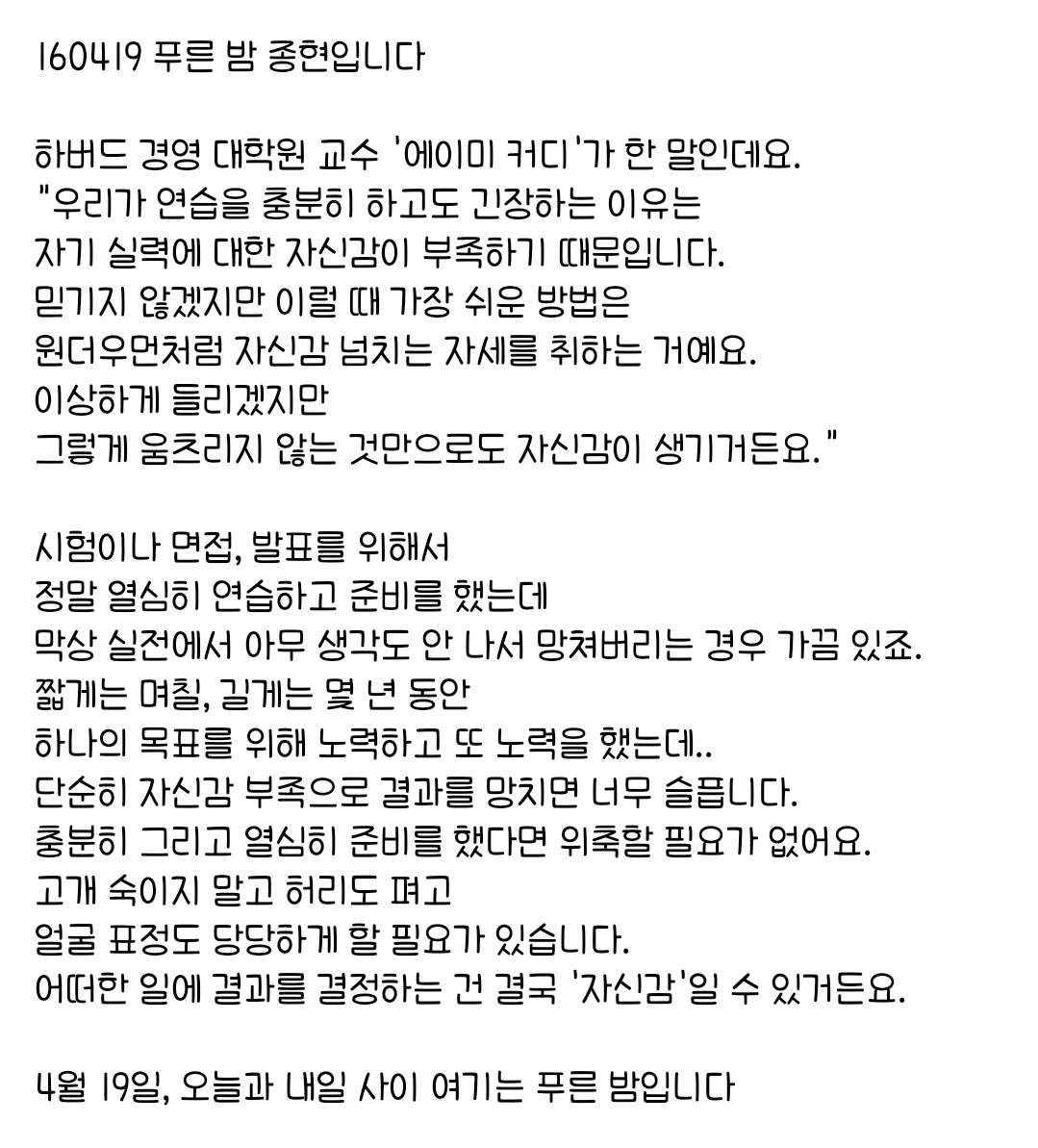 160419 푸른 밤 종현입니다 ☞OPENING☜

충분히 그리고 열심히 준비를 했다면 위축할 필요가 없어요.
고개 숙이지 말고 허리도 펴고 
얼굴 표정도 당당하게 할 필요가 있습니다.
어떠한 일에 결과를 결정하는 건 결국 '자신감'일 수 있거든요.