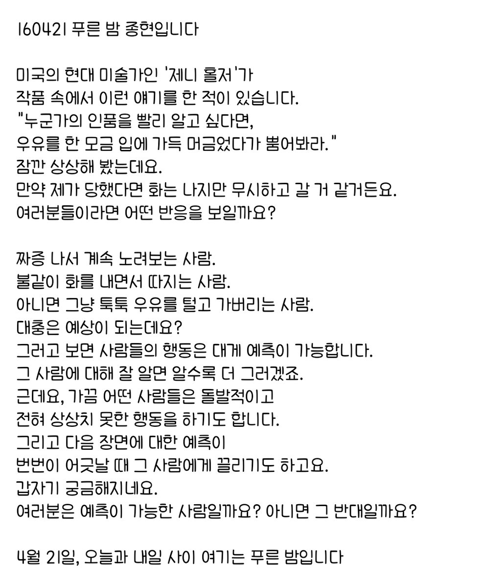 160421 푸른 밤 종현입니다 ☞OPENING☜

근데요, 가끔 어떤 사람들은 돌발적이고 
전혀 상상치 못한 행동을 하기도 합니다.
그리고 다음 장면에 대한 예측이 
번번이 어긋날 때 그 사람에게 끌리기도 하고요.
갑자기 궁금해지네요.
여러분은 예측이 가능한 사람일까요? 아니면 그 반대일까요?