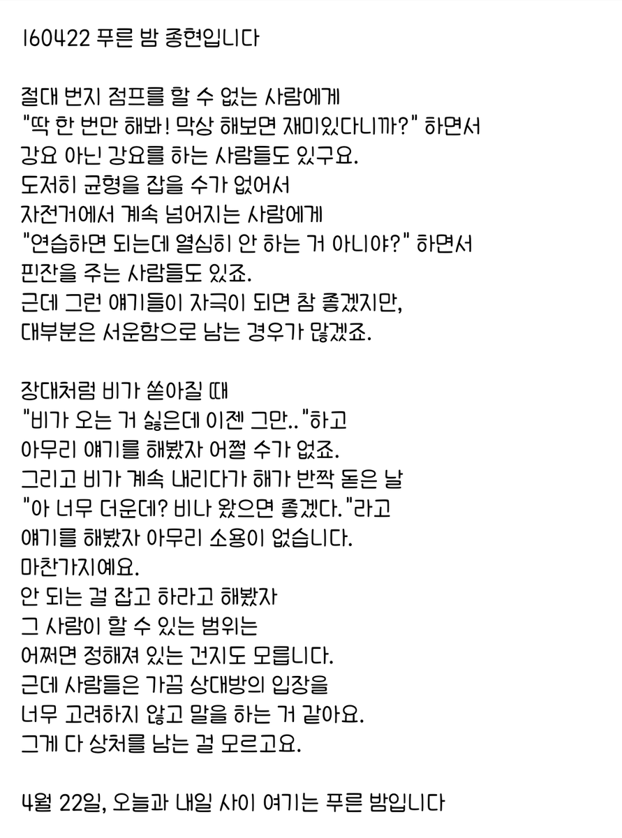 160422 푸른 밤 종현입니다 ☞OPENING☜

안 되는 걸 잡고 하라고 해봤자 
그 사람이 할 수 있는 범위는 
어쩌면 정해져 있는 건지도 모릅니다.
근데 사람들은 가끔 상대방의 입장을 
너무 고려하지 않고 말을 하는 거 같아요.
그게 다 상처를 남는 걸 모르고요.
