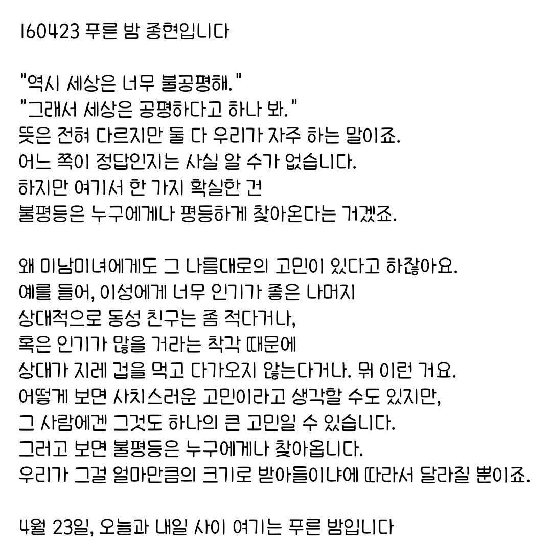 160423 푸른 밤 종현입니다 ☞OPENING☜

그러고 보면 불평등은 누구에게나 찾아옵니다.
우리가 그걸 얼마만큼의 크기로 받아들이냐에 따라서 달라질 뿐이죠.