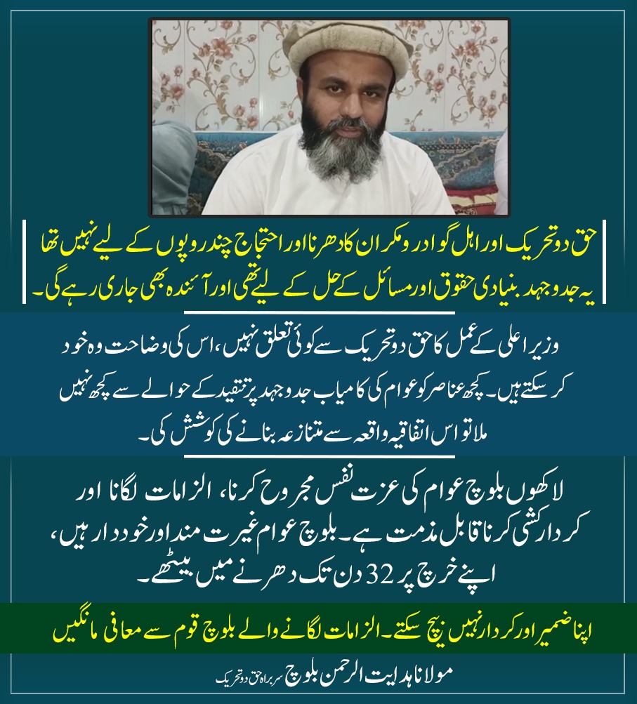 حق دوتحریک اور اہل گوادر و مکران کا دھرنا اور احتجاج چند روپوں کے لیے نہیں تھا، یہ جدوجہد بنیادی حقوق اور مسائل کے حل کے لیے تھی اور آئندہ بھی جاری رہے گی۔
وزیراعلی کے عمل کا حق دو تحریک سے کوئی تعلق نہیں، اس کی وضاحت وہ خود کر سکتے ہیں۔