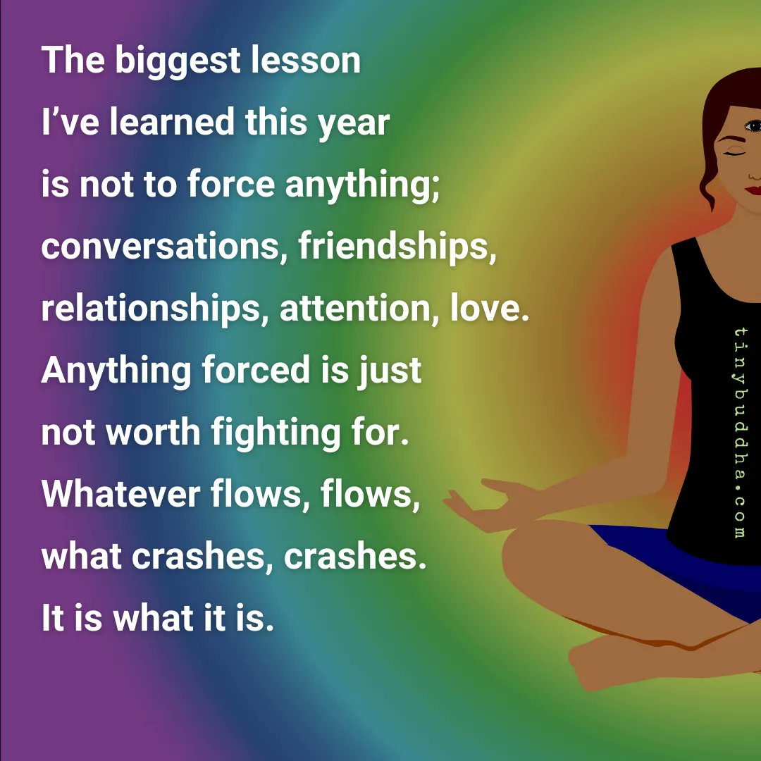 tinybuddha's tweet image. The biggest lesson I’ve learned this year is not to force anything; conversations, friendships, relationships, attention, love. Anything forced is just not worth fighting for. Whatever flows, flows, what crashes, crashes. It is what it is.