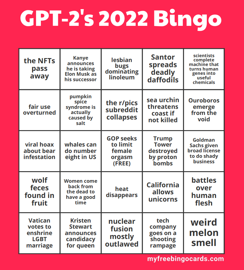 mcmoots's tweet photo. Obviously the next step in predicting the future is to have neural networks generate 2022 bingo cards.

GPT-2 small model finetuned on some 2021 bingo card tweets. You can tell the base model is getting outdated because it keeps trying to make jokes about Hillary Clinton. https://t.co/yL7pCwQQxX