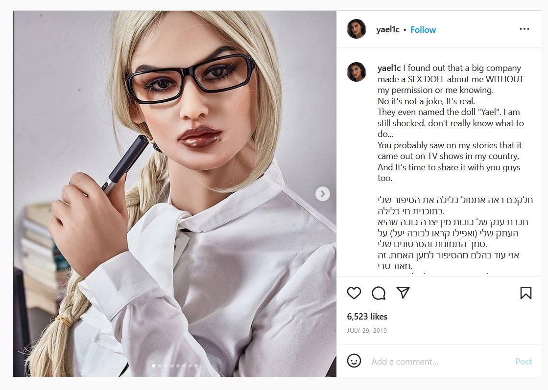 In 2019, Instagram influencer Yael Cohen Aris discovered that her likeness had been stolen by a sex doll manufacturer. The company was selling a replica of her head and even named it after her. 