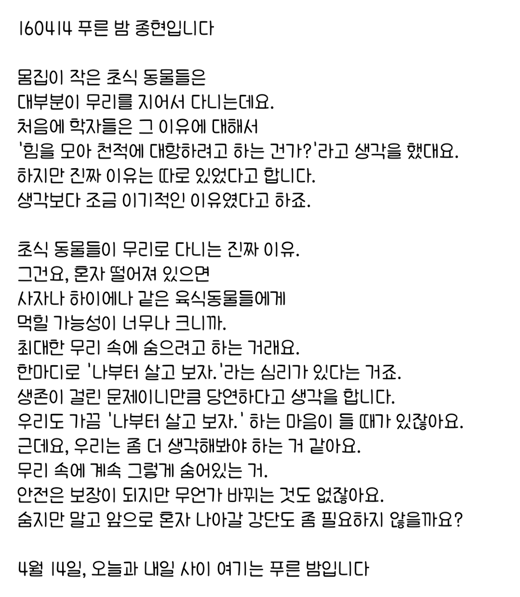 160414 푸른 밤 종현입니다 ☞OPENING☜

우리도 가끔 '나부터 살고 보자.' 하는 마음이 들 때가 있잖아요.
(생략)
무리 속에 계속 그렇게 숨어있는 거.
안전은 보장이 되지만 무언가 바뀌는 것도 없잖아요.
숨지만 말고 앞으로 혼자 나아갈 강단도 좀 필요하지 않을까요?