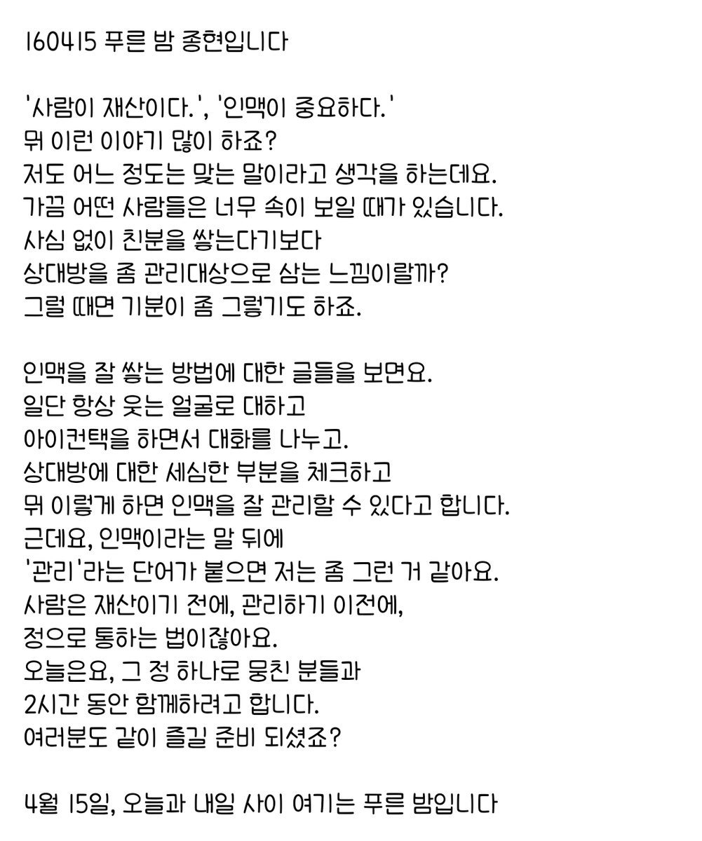 160415 푸른 밤 종현입니다 ☞OPENING☜

근데요, 인맥이라는 말 뒤에 
'관리'라는 단어가 붙으면 저는 좀 그런 거 같아요.
사람은 재산이기 전에, 관리하기 이전에, 
정으로 통하는 법이잖아요.
오늘은요, 그 정 하나로 뭉친 분들과 
2시간 동안 함께하려고 합니다.