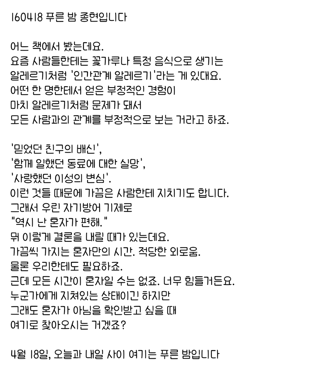 160418 푸른 밤 종현입니다 ☞OPENING☜

가끔씩 가지는 혼자만의 시간. 적당한 외로움.
물론 우리한테도 필요하죠.
근데 모든 시간이 혼자일 수는 없죠. 너무 힘들거든요.
누군가에게 지쳐있는 상태이긴 하지만 
그래도 혼자가 아님을 확인받고 싶을 때
여기로 찾아오시는 거겠죠?