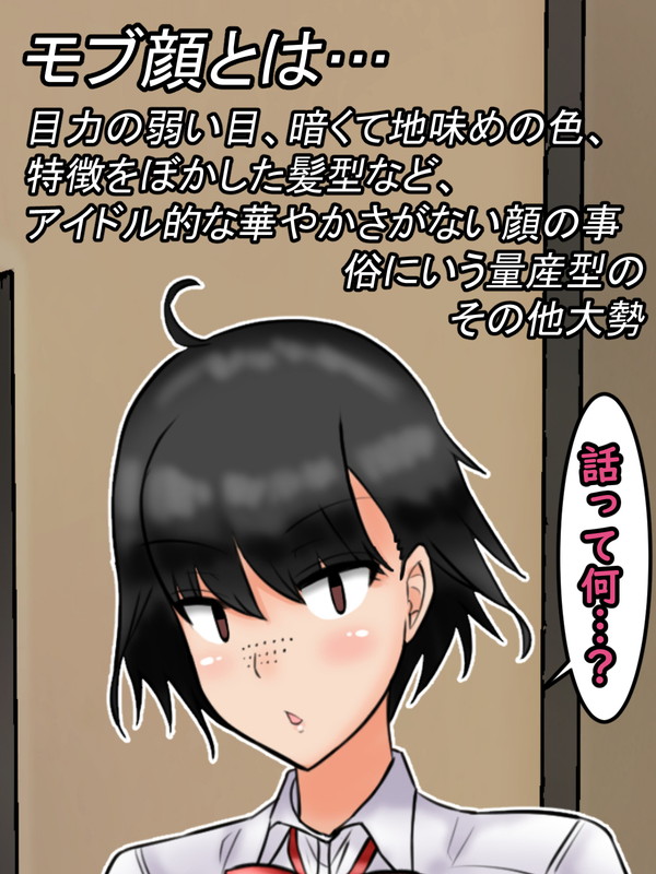 モブ顔とは……目力の弱い目、暗く地味目な色使い。特徴をぼかした髪型など、「アイドル的な華やかさのない顔」の事

(俗に漫画の主人公たちの周りにいる書き込みの少ない=作画コストが掛からないその他大勢… 