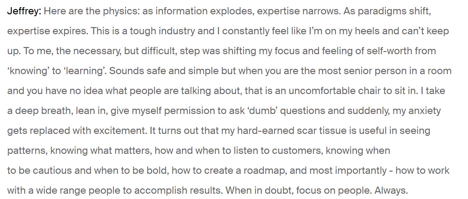 Jeffrey: Here are the physics: as information explodes, expertise narrows. As paradigms shift, expertise expires. This is a tough industry and I constantly feel like I’m on my heels and can’t keep up. To me, the necessary, but difficult, step was shifting my focus and feeling of self-worth from ‘knowing’ to ‘learning’. Sounds safe and simple but when you are the most senior person in a room and you have no idea what people are talking about, that is an uncomfortable chair to sit in. I take a deep breath, lean in, give myself permission to ask ‘dumb’ questions and suddenly, my anxiety gets replaced with excitement. It turns out that my hard-earned scar tissue is useful in seeing patterns, knowing what matters, how and when to listen to customers, knowing when to be cautious and when to be bold, how to create a roadmap, and most importantly - how to work with a wide range people to accomplish results. When in doubt, focus on people. Always.