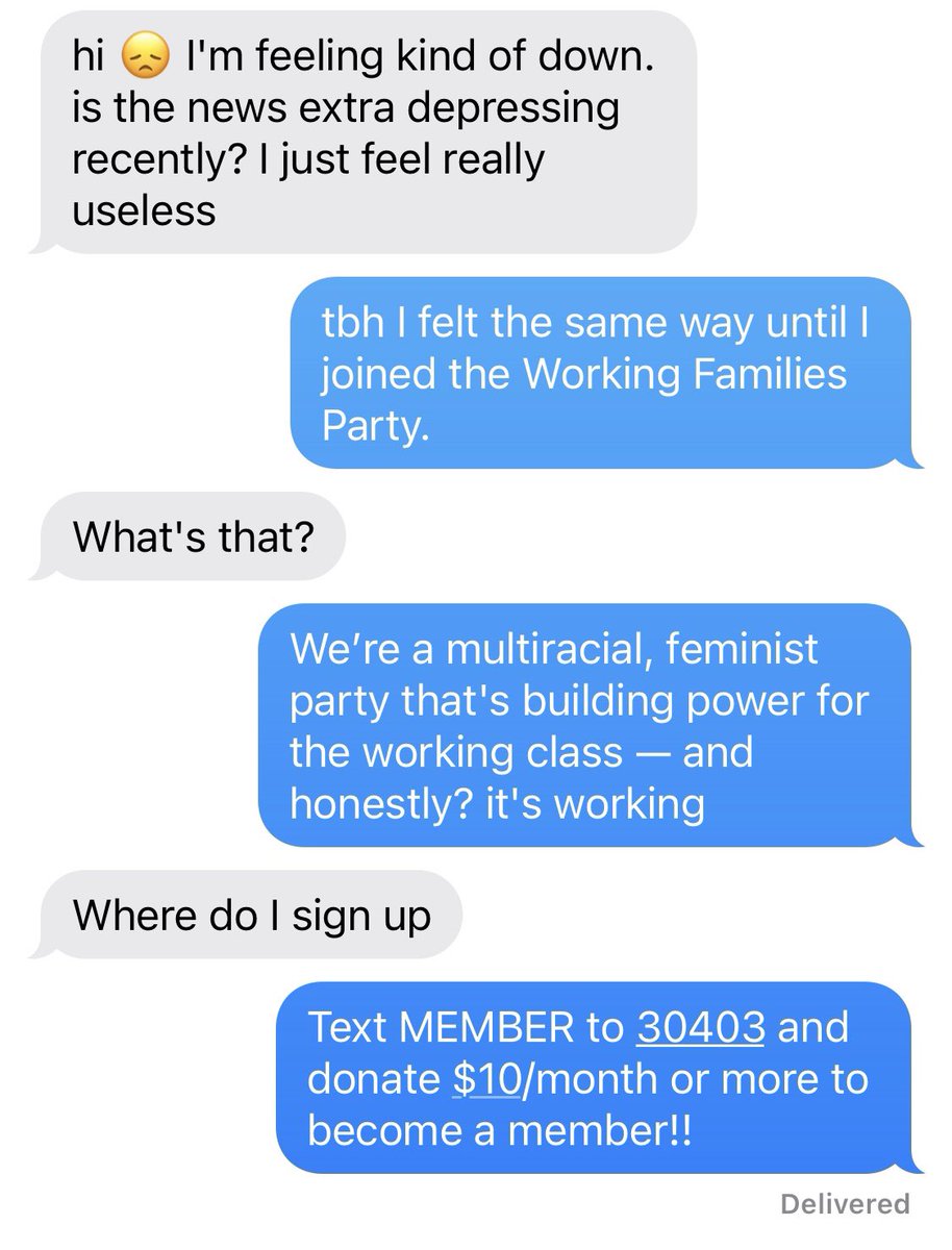 A text exchange between two friends. One person says hi I'm feeling kind of down. is the news extra depressing recently? I just feel really useless. The other says tbh I felt the same way until I joined the Working Families Party. Reply What's that? Reply We’re a multiracial, feminist party that's building power for the working class — and honestly? it's working. Reply where do I sign up? Reply Text MEMBER to 30403 and donate $10/month or more to become a member