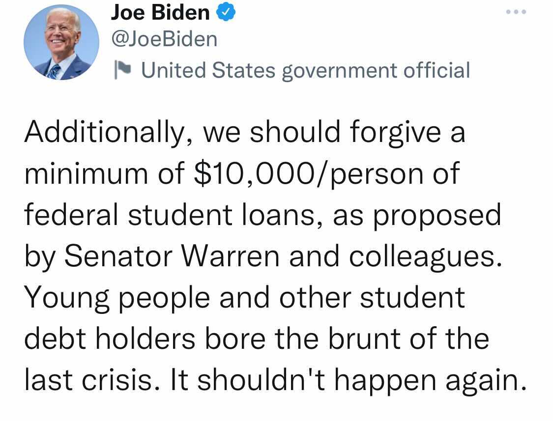 Tweet from Joe Biden that says Additionally, we should forgive a minimum of $10,000/person of federal student loans, as proposed by Senator Warren and colleagues. Young people and other student debt holders bore the brunt of the last crisis. It shouldn't happen again.