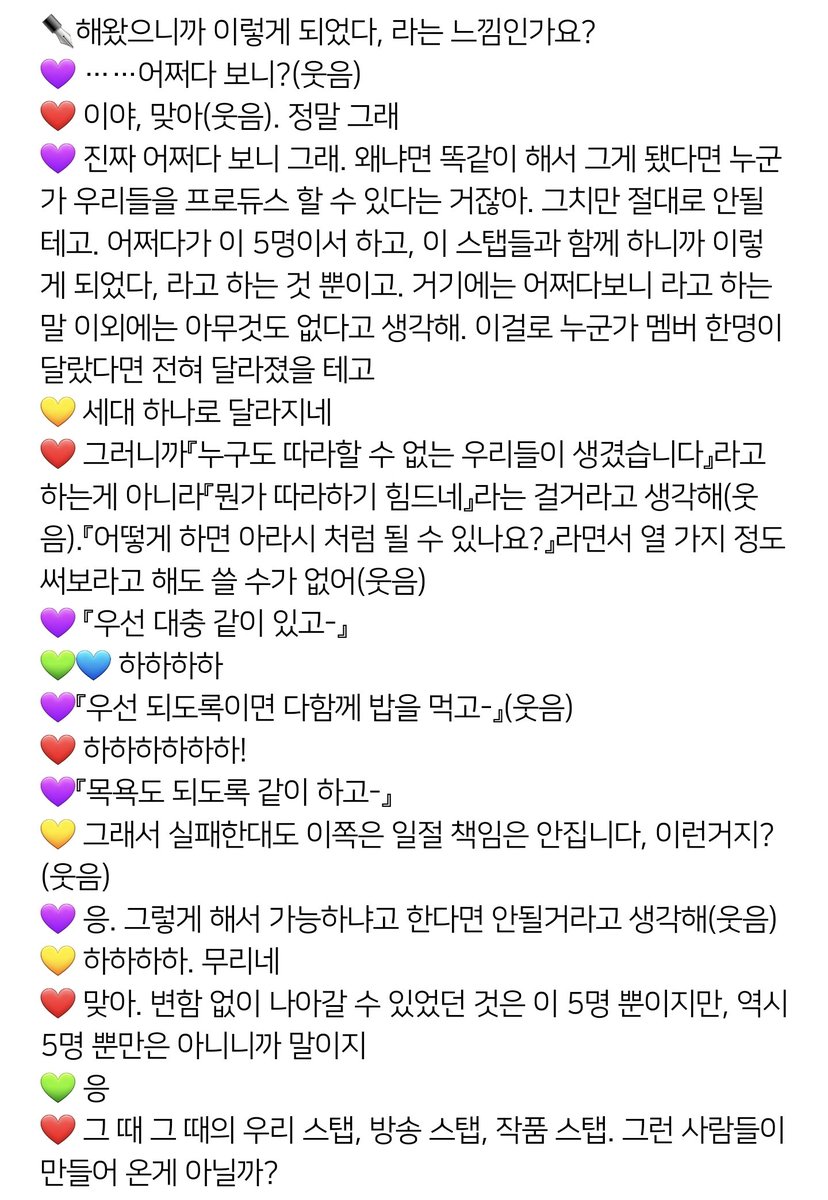 제일 좋아하는 인터뷰 중 하나인 1204H

번역출처 공룡이 님

❤ 어떻게 하면 아라시 처럼 될 수 있나요?』라면서 열 가지 정도 써보라고 해도 쓸 수가 없어(웃음)
💜 우선 대충 같이 있고-
💚💙 하하하하
💜 우선 되도록이면 다함께 밥을 먹고- (웃음)
❤ 하하하하하하!
💜 목욕도 되도록 같이 하고-